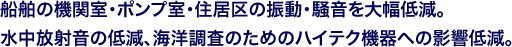 船舶の機関室・ポンプ室・住居区の振動・騒音を大幅低減。水中放射音の低減、海洋調査のためのハイテク機器への影響低減。