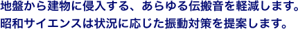 地盤から建物に侵入する、あらゆる伝搬音を軽減します。 昭和サイエンスは状況に応じた振動対策を提案します。