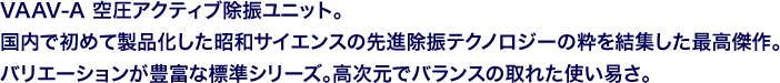 VAAV-A 空圧アクティブ除振ユニット。国内で初めて製品化した昭和サイエンスの先進除振テクノロジーの粋を結集した最高傑作。バリエーションが豊富な標準シリーズ。高次元でバランスの取れた使い易さ。