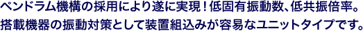 ペンドラム機構の採用により遂に実現!低固有振動数、低共振倍率。搭載機器の振動対策として装置組込みが容易なユニットタイプです。