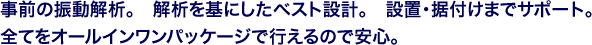 事前の振動解析。 解析を基にしたベスト設計。 設置・据付けまでサポート。全てをオールインワンパッケージで行えるので安心。