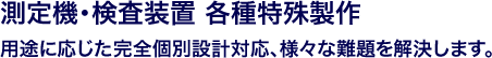 測定機・検査装置 各種特殊製作 / 用途に応じた完全個別設計対応、様々な難題を解決します
