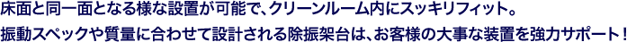 床面と同一面となる様な設置が可能で、クリーンルーム内にスッキリフィット。振動スペックや質量に合わせて設計される除振架台は、お客様の大事な装置を強力サポート!